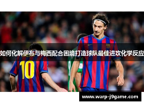 如何化解伊布与梅西配合困境打造球队最佳进攻化学反应