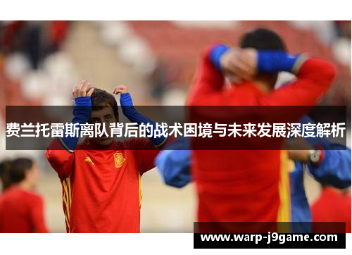 费兰托雷斯离队背后的战术困境与未来发展深度解析 费兰托雷斯离队背后的战术困境与未来发展深度解析