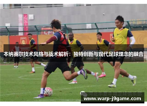 本纳赛尔技术风格与战术解析:独特创新与现代足球理念的融合 本纳赛尔技术风格与战术解析:独特创新与现代足球理念的融合