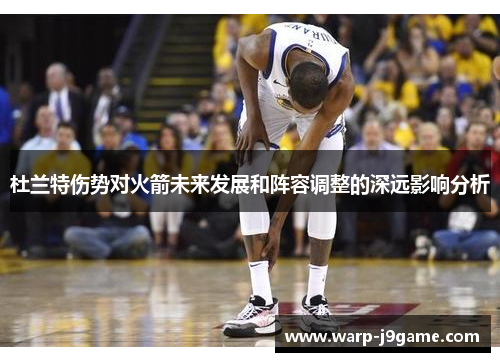 杜兰特伤势对火箭未来发展和阵容调整的深远影响分析 杜兰特伤势对火箭未来发展和阵容调整的深远影响分析