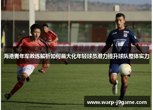海港青年军教练解析如何最大化年轻球员潜力提升球队整体实力 海港青年军教练解析如何最大化年轻球员潜力提升球队整体实力
