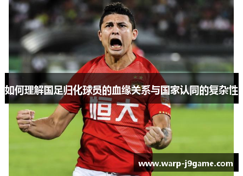 如何理解国足归化球员的血缘关系与国家认同的复杂性 如何理解国足归化球员的血缘关系与国家认同的复杂性