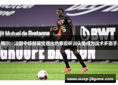 梅尔：法国中场新星凭借出色表现崭露头角成为战术多面手
