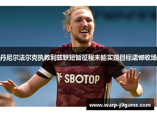 丹尼尔法尔克执教利兹联短暂征程未能实现目标遗憾收场 丹尼尔法尔克执教利兹联短暂征程未能实现目标遗憾收场