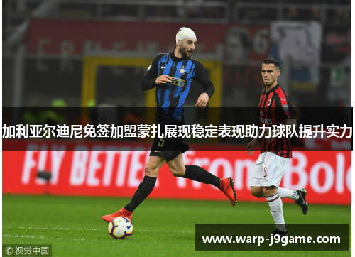 加利亚尔迪尼免签加盟蒙扎展现稳定表现助力球队提升实力 加利亚尔迪尼免签加盟蒙扎展现稳定表现助力球队提升实力