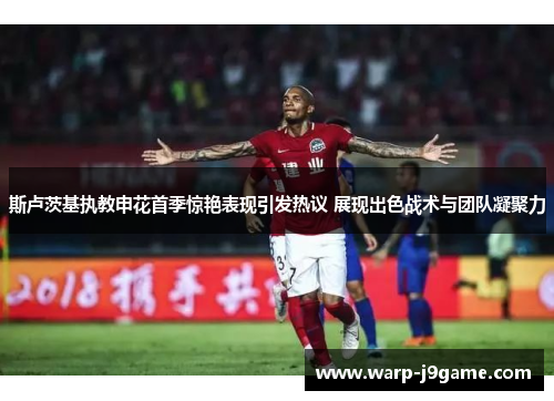 斯卢茨基执教申花首季惊艳表现引发热议 展现出色战术与团队凝聚力