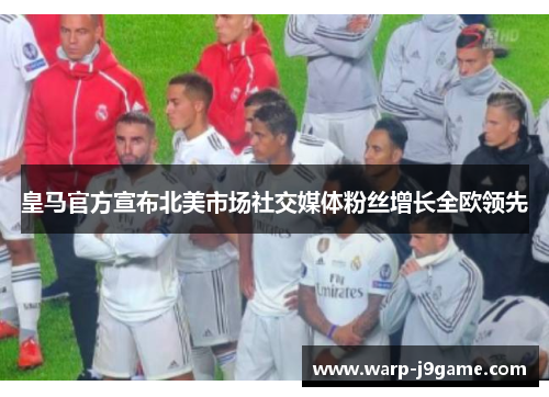 皇马官方宣布北美市场社交媒体粉丝增长全欧领先